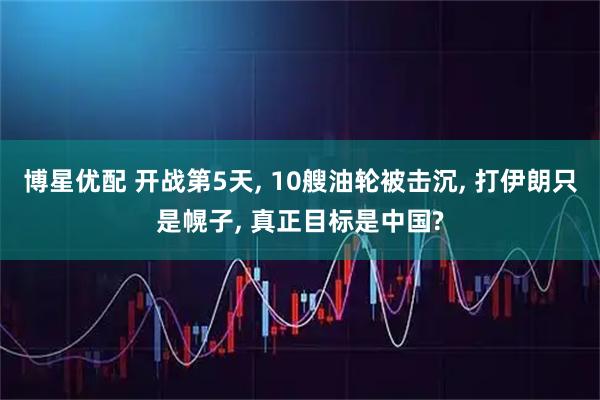 博星优配 开战第5天, 10艘油轮被击沉, 打伊朗只是幌子, 真正目标是中国?