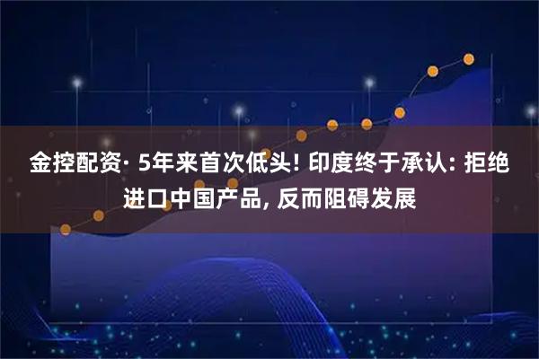 金控配资· 5年来首次低头! 印度终于承认: 拒绝进口中国产品, 反而阻碍发展