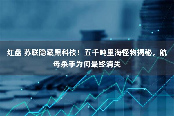 红盘 苏联隐藏黑科技！五千吨里海怪物揭秘，航母杀手为何最终消失