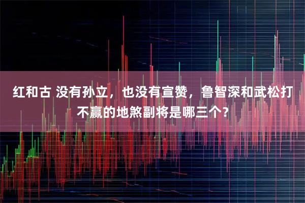 红和古 没有孙立，也没有宣赞，鲁智深和武松打不赢的地煞副将是哪三个？