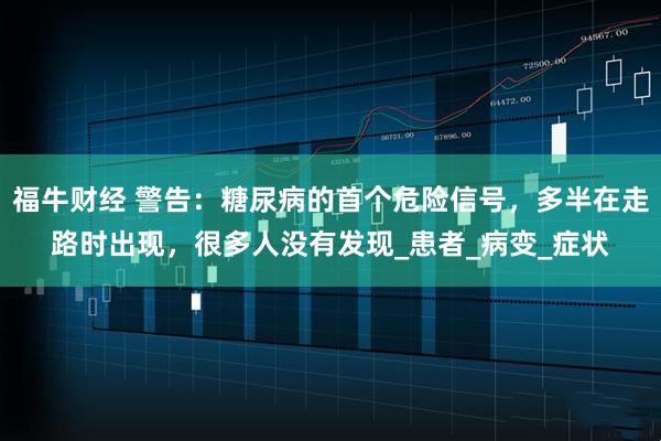 福牛财经 警告：糖尿病的首个危险信号，多半在走路时出现，很多人没有发现_患者_病变_症状
