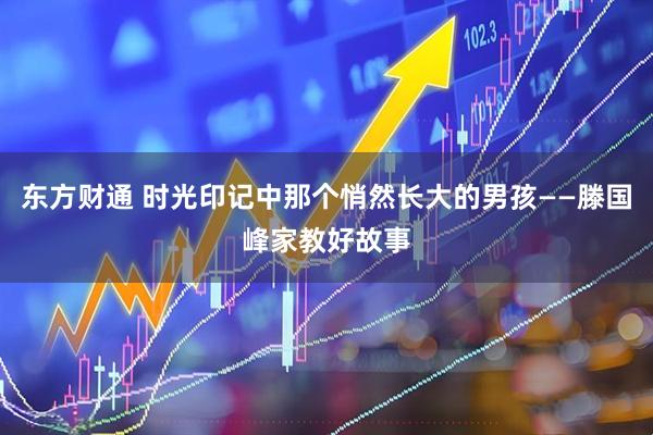 东方财通 时光印记中那个悄然长大的男孩——滕国峰家教好故事