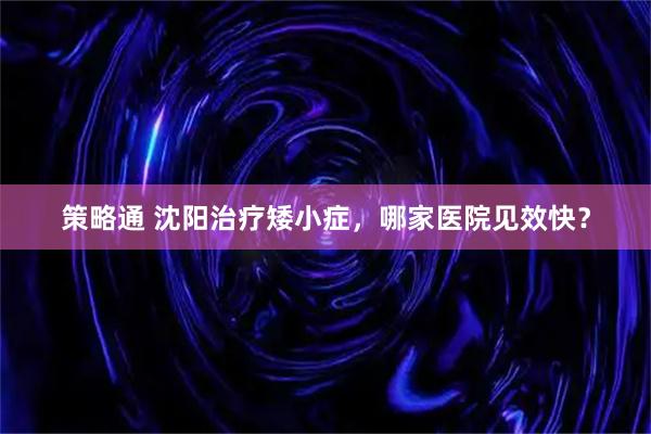 策略通 沈阳治疗矮小症，哪家医院见效快？