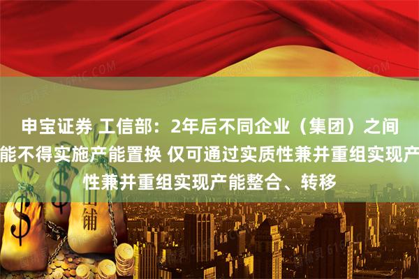 申宝证券 工信部：2年后不同企业（集团）之间炼铁、炼钢产能不得实施产能置换 仅可通过实质性兼并重组实现产能整合、转移