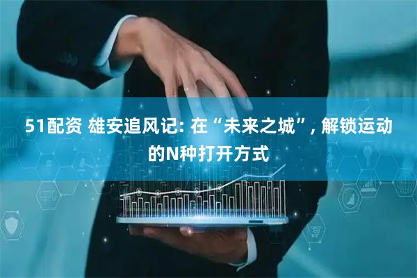 51配资 雄安追风记: 在“未来之城”, 解锁运动的N种打开方式
