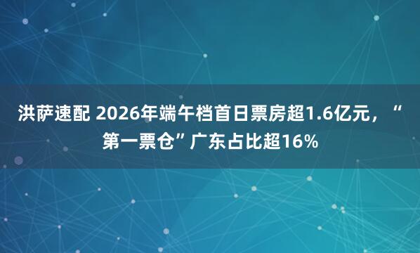 洪萨速配 2026年端午档首日票房超1.6亿元，“第一票仓”广东占比超16%