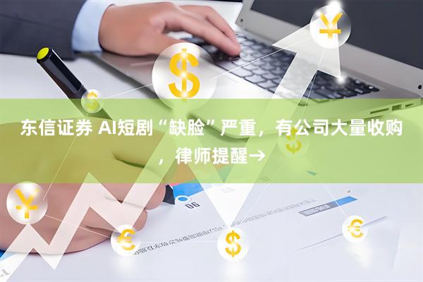 东信证券 AI短剧“缺脸”严重，有公司大量收购，律师提醒→