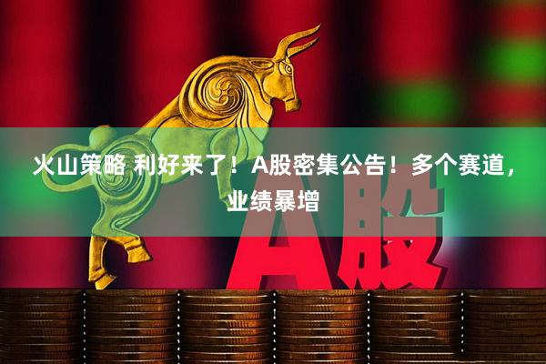 火山策略 利好来了！A股密集公告！多个赛道，业绩暴增