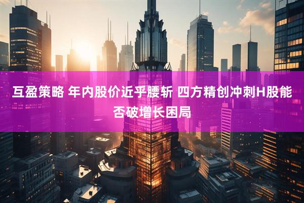 互盈策略 年内股价近乎腰斩 四方精创冲刺H股能否破增长困局