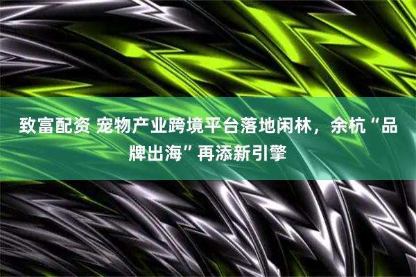 致富配资 宠物产业跨境平台落地闲林，余杭“品牌出海”再添新引擎