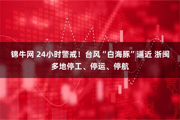 锦牛网 24小时警戒！台风“白海豚”逼近 浙闽多地停工、停运、停航