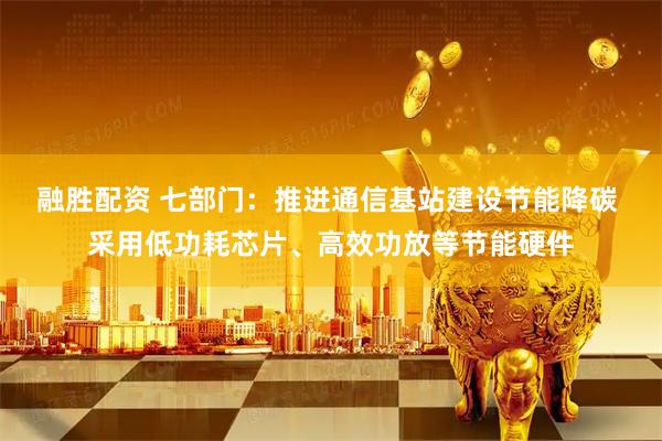 融胜配资 七部门：推进通信基站建设节能降碳 采用低功耗芯片、高效功放等节能硬件